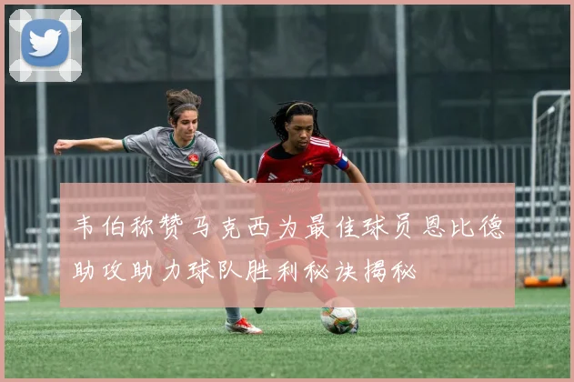 韦伯称赞马克西为最佳球员恩比德助攻助力球队胜利秘诀揭秘