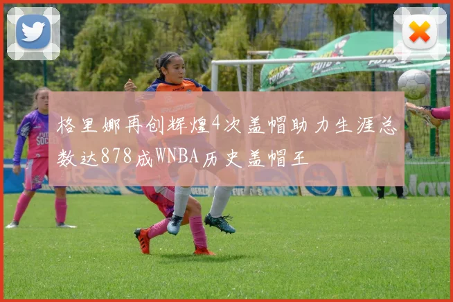格里娜再创辉煌4次盖帽助力生涯总数达878成WNBA历史盖帽王