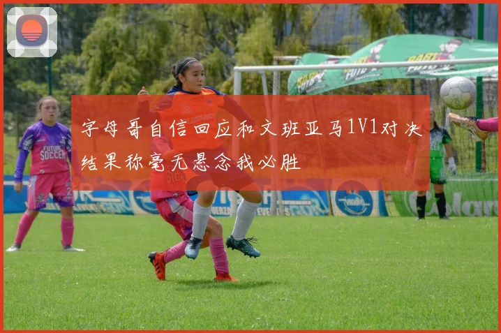 字母哥自信回应和文班亚马1V1对决结果称毫无悬念我必胜