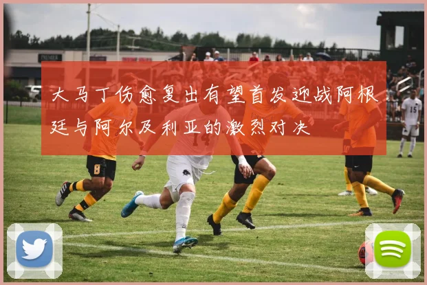 大马丁伤愈复出有望首发迎战阿根廷与阿尔及利亚的激烈对决