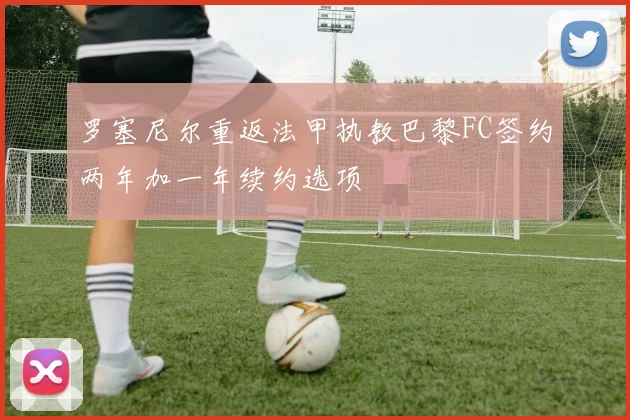 罗塞尼尔重返法甲执教巴黎FC签约两年加一年续约选项