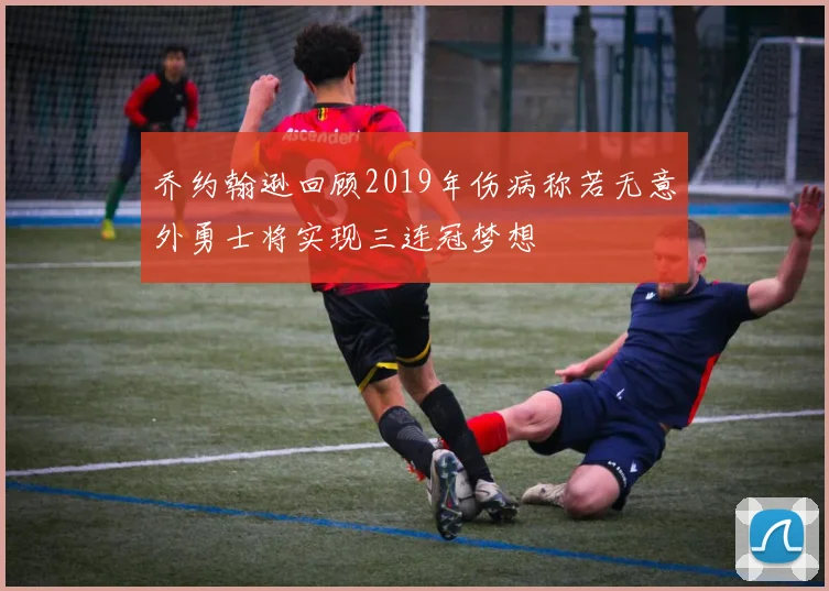乔约翰逊回顾2019年伤病称若无意外勇士将实现三连冠梦想