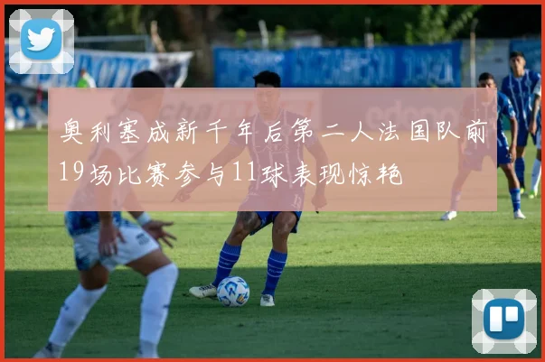奥利塞成新千年后第二人法国队前19场比赛参与11球表现惊艳