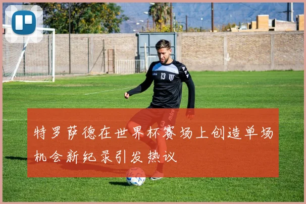 特罗萨德在世界杯赛场上创造单场机会新纪录引发热议