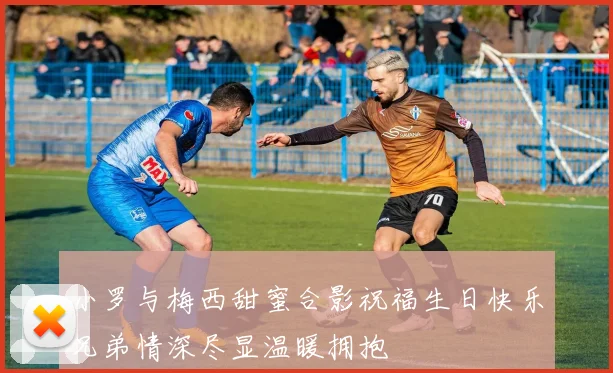 小罗与梅西甜蜜合影祝福生日快乐兄弟情深尽显温暖拥抱