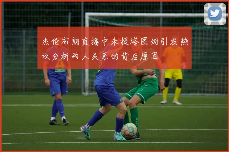 杰伦布朗直播中未提塔图姆引发热议分析两人关系的背后原因